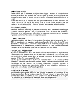 CANCER DE VEJIGA
Es un cáncer que se forma en los tejidos de la vejiga. La vejiga es un órgano que
almacena la orina. La mayoría de los cánceres de vejiga son carcinomas de
células transicionales, el cáncer comienza en las células de la capa interior de la
vejiga
Fumar se cree que es responsable de aproximadamente la mitad de todos los
casos de cáncer de vejiga, se estima que el fumar causa 50%-60% de los
cánceres de vejiga masculina y 20%-30% de los cánceres de vejiga femenina.

INFECCION URINARIA
Infección del tracto urinario (ITU) es una inflamación de la vía urinaria baja (vejiga
o uretra), causada por una infección bacteriana. Es un problema que se ve con
frecuencia en el adulto mayor, sobre todo en los ancianos que viven en casas de
reposo o que tienen hospitalizaciones prolongadas.

LITIASIS URINARIA
La litiasis renal es una afección sumamente frecuente: aproximadamente del 5-
12% de la población de lo padece algún episodio sintomático antes de los 70 años
de edad. La litiasis renal o cálculo renal es una formación mineral que se produce
en el interior de la vía urinaria a causa del depósito de unos cristales minerales
que van creciendo hasta formar lo que se conoce como una piedra.

HIPERPLASIA PROSTATICA
A partir de la edad media de la vida de los varones el crecimiento de la próstata es
un fenómeno casi generalizado. Se calcula que por encima de los 50 años el 50%
de los hombres tienen aumentado su tamaño prostático, y este porcentaje se
eleva al 80% en los mayores de 80 años.
Se cree que el crecimiento de la glándula prostática depende de un desequilibrio
hormonal., los testículos tienden a secretar menor cantidad de testosterona. Esta
disminución en la cantidad de hormona masculina circulante estimula la
producción de factores de crecimiento celular a nivel prostático, originando el
progresivo aumento del tamaño de la glándula.

INSUFICIENCIA RENAL.
Insuficiencia renal crónica (IRC), es una pérdida progresiva e irreversible de las
funciones renales. Como consecuencia, los riñones pierden su capacidad para
eliminar desechos, concentrar la orina y conservar los electrolitos en la sangre.
Los síntomas de un deterioro de la función renal son inespecíficos.
 