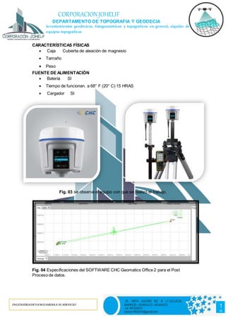 INGENIERIADEVANGUARDIAA SUSERVICIO
1
0
JR. VISTA ALEGRE MZ. B LT.03-LLICUA
AMARILIS – HUANUCO – HUANUCO
cel. 981520574
barrios19932016@gmail.com
CORPORACIONJOHELIF
DEPARTAMENTO DE TOPOGRAFIA Y GEODECIA
levantamientos geodésicos, fotogramétricos y topográficos en general, alquiler de
equipos topográficos
CARACTERÍSTICAS FÍSICAS
 Caja Cubierta de aleación de magnesio
 Tamaño
 Peso
FUENTE DE ALIMENTACIÓN
 Batería SI
 Tiempo de funcionan. a 68° F (20° C) 15 HRAS
 Cargador SI
Fig. 03 se observa el equipo con que se realizó el trabajo.
Fig. 04 Especificaciones del SOFTWARE CHC Geomatics Office 2 para el Post
Proceso de datos.
 