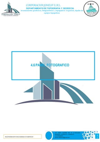 55
CORPORACIONJOHELIF E.I.R.L
DEPARTAMENTO DE TOPOGRAFIA Y GEODECIA
levantamientos geodésicos, fotogramétricos y topográficos en general, alquiler de
equipos topográficos
INGENIERIADEVANGUARDIAA SUSERVICIO
5
5
JR. VISTA ALEGRE MZ. B LT.03-LLICUA
AMARILIS – HUANUCO – HUANUCO
cel. 981520574
barrios19932016@gmail.com
4.6 PANEL FOTOGRAFICO
 