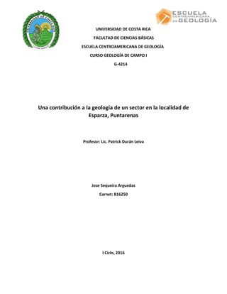 UNIVERSIDAD DE COSTA RICA
FACULTAD DE CIENCIAS BÁSICAS
ESCUELA CENTROAMERICANA DE GEOLOGÍA
CURSO GEOLOGÍA DE CAMPO I
G-4214
Una contribución a la geología de un sector en la localidad de
Esparza, Puntarenas
Profesor: Lic. Patrick Durán Leiva
Jose Sequeira Arguedas
Carnet: B16250
I Ciclo, 2016
 