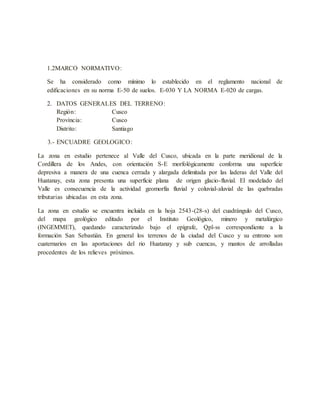 1.2MARCO NORMATIVO:
Se ha considerado como mínimo lo establecido en el reglamento nacional de
edificaciones en su norma E-50 de suelos. E-030 Y LA NORMA E-020 de cargas.
2. DATOS GENERALES DEL TERRENO:
Región: Cusco
Provincia: Cusco
Distrito: Santiago
3.- ENCUADRE GEOLOGICO:
La zona en estudio pertenece al Valle del Cusco, ubicada en la parte meridional de la
Cordillera de los Andes, con orientación S-E morfológicamente conforma una superficie
depresiva a manera de una cuenca cerrada y alargada delimitada por las laderas del Valle del
Huatanay, esta zona presenta una superficie plana de origen glacio-fluvial. El modelado del
Valle es consecuencia de la actividad geomorfía fluvial y coluvial-aluvial de las quebradas
tributarias ubicadas en esta zona.
La zona en estudio se encuentra incluida en la hoja 2543-(28-s) del cuadrángulo del Cusco,
del mapa geológico editado por el Instituto Geológico, minero y metalúrgico
(INGEMMET), quedando caracterizado bajo el epígrafe, Qpl-ss correspondiente a la
formación San Sebastián. En general los terrenos de la ciudad del Cusco y su entrono son
cuaternarios en las aportaciones del rio Huatanay y sub cuencas, y mantos de arrolladas
procedentes de los relieves próximos.
 