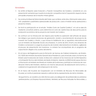 INFORME DE GESTIÓN 2012 | 35
Actividades:
•	 Se emitió el Reporte sobre Evolución y Posición Competitiva de Codelco, consistente en una
presentación semestral que muestra la evolución competitiva de la Corporación respecto de las
principales empresas de la industria minera global.
•	 Se construyó la Base de Datos Industria del Cobre, que contiene, entre otros, información sobre ubica-
ción, propiedad y parámetros operacionales de producción, costo e inversión de las operaciones y
proyectos mineros.
•	 Se inició la participación en el estudio “Análisis Costo de Capital Codelco”, el cual se ejecuta
mediante consultoría externa, para determinar el costo de capital (tasa de descuento) para la
evaluación económica de los proyectos de inversión de Codelco.
•	 Se continuó con la introducción de mejoras para facilitar la operación del software de apoyo
tecnológico que soporta el proceso de generación, revisión y recomendación de proyectos de
inversión de Codelco y Enami, y que incluye la habilitación de un repositorio inter-institucional
con el ministerio de Desarrollo Social y las empresas. A contar de 2012, Enami y las divisiones de
Codelco comenzaron a cargar los proyectos de inversión directamente en el sistema, agilizando
el proceso de presentación de inversiones. Lo anterior fue acompañado de un programa de
capacitación dirigido a los usuarios del sistema.
•	 En el marco del Reglamento para la Dictación de Normas de Calidad Ambiental y de Emisión,
D.S. 93/95 del ministerio Secretaría General de la Presidencia, para el estudio sobre una Norma de
Emisión para Fundiciones de Cobre, la Dirección colaboró en las instancias de Comité Operativo
y Contraparte Técnica del ministerio de Medio Ambiente. Además, la DEGE brindó apoyo técnico
e información al ministerio de Minería en materia de fundiciones y participó en instancias de coor-
dinación interna del ministerio, relativas a la marcha del proceso de elaboración de la norma, y
colaboró en la generación del anteproyecto de norma.
•	 En el marco del Acuerdo de Cooperación con el ministerio de Recursos No Renovables de
Ecuador, se continuó prestando asesoría a solicitud de los representantes de dicho ministerio.
De igual forma, se coordinó una visita técnica para una delegación de profesionales ecuatorianos
pertenecientes a la Empresa Nacional Minera, Ministerio de Recursos Naturales No Renovables, y
 