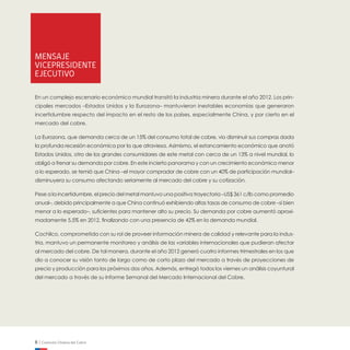 6 | Comisión Chilena del Cobre
Mensaje
Vicepresidente
Ejecutivo
En un complejo escenario económico mundial transitó la industria minera durante el año 2012. Los prin-
cipales mercados –Estados Unidos y la Eurozona– mantuvieron inestables economías que generaron
incertidumbre respecto del impacto en el resto de los países, especialmente China, y por cierto en el
mercado del cobre.
La Eurozona, que demanda cerca de un 15% del consumo total de cobre, vio disminuir sus compras dada
la profunda recesión económica por la que atraviesa. Asimismo, el estancamiento económico que anotó
Estados Unidos, otro de los grandes consumidores de este metal con cerca de un 13% a nivel mundial, lo
obligó a frenar su demanda por cobre. En este incierto panorama y con un crecimiento económico menor
a lo esperado, se temió que China –el mayor comprador de cobre con un 40% de participación mundial–
disminuyera su consumo afectando seriamente al mercado del cobre y su cotización.
Pese a la incertidumbre, el precio del metal mantuvo una positiva trayectoria –US$ 361 c/lb como promedio
anual–, debido principalmente a que China continuó exhibiendo altas tasas de consumo de cobre –si bien
menor a lo esperado–, suficientes para mantener alto su precio. Su demanda por cobre aumentó aproxi-
madamente 5,5% en 2012, finalizando con una presencia de 42% en la demanda mundial.
Cochilco, comprometida con su rol de proveer información minera de calidad y relevante para la indus-
tria, mantuvo un permanente monitoreo y análisis de las variables internacionales que pudieran afectar
al mercado del cobre. De tal manera, durante el año 2012 generó cuatro informes trimestrales en los que
dio a conocer su visión tanto de largo como de corto plazo del mercado a través de proyecciones de
precio y producción para los próximos dos años. Además, entregó todos los viernes un análisis coyuntural
del mercado a través de su Informe Semanal del Mercado Internacional del Cobre.
 