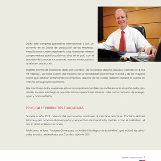 INFORME DE GESTIÓN 2012 | 7
Dado este complejo panorama internacional y por un
aumento en los costos de producción de las empresas,
intensificamos nuestro seguimiento a las inversiones mineras
comprometidas para los próximos años en el país, con el
propósito de conocer sus avances, montos involucrados y
aportes en producción.
El último informe de inversiones dado por Cochilco –de noviembre del año pasado y valorado en $ 104
mil millones–, ya daba cuenta del impacto de la inestabilidad económica mundial y de los mayores
costos que estaban enfrentando las empresas, algunas de las cuales debieron aplazar la puesta en
marcha de sus proyectos mineros.
Este monitoreo de las inversiones estuvo acompañado también de análisis sobre la situación de los prin-
cipales insumos estratégicos que afectan las operaciones mineras, tales como consumo de energía,
agua y ácido sulfúrico.
Principales productos e iniciativas
Durante el año 2012, además del permanente monitoreo al mercado del cobre, Cochilco elaboró
informes para conocer el desempeño y perspectivas de importantes metales como el molibdeno, el
oro, la plata, el hierro y el acero.
Publicamos el libro “Factores Clave para un Análisis Estratégico de la Minería”, que incluyó los princi-
pales estudios desarrollados por Cochilco durante 2011.
 