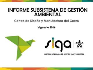Vigencia 2016
SISTEMA INTEGRADO DE GESTIÓN Y AUTOCONTROL
INFORME SUBSISTEMA DE GESTIÓN
AMBIENTAL
Centro de Diseño y Manufactura del Cuero
 