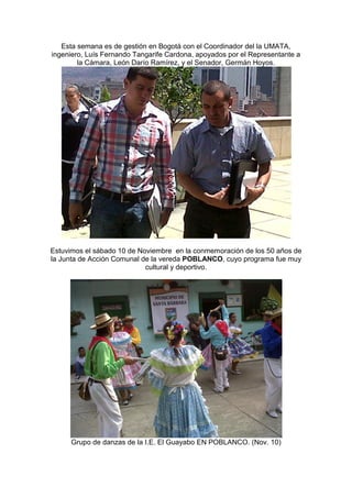 Esta semana es de gestión en Bogotá con el Coordinador del la UMATA,
ingeniero, Luís Fernando Tangarife Cardona, apoyados por el Representante a
        la Cámara, León Darío Ramírez, y el Senador, Germán Hoyos.




Estuvimos el sábado 10 de Noviembre en la conmemoración de los 50 años de
la Junta de Acción Comunal de la vereda POBLANCO, cuyo programa fue muy
                            cultural y deportivo.




      Grupo de danzas de la I.E. El Guayabo EN POBLANCO. (Nov. 10)
 