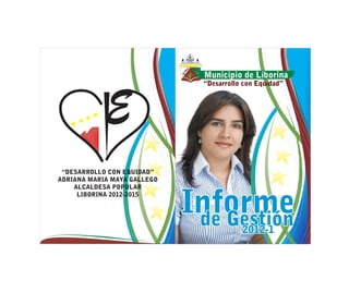 Municipio de Liborina
                               “Desarrollo con Equidad”




 “DESARROLLO CON EQUIDAD”
ADRIANA MARIA MAYA GALLEGO
    ALCALDESA POPULAR


                             Informe
     LIBORINA 2012-2015



                              de Gestión  2012-1
 
