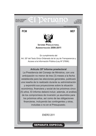 SEPARATA ESPECIAL
lunes 10 de enero de 2011
FUNDADO
EN 1825 POR
EL LIBERTADOR
SIMÓN BOLÍVAR
PCM MEF
INFORME PREELECTORAL
ADMINISTRACIÓN 2006-2011
En cumplimiento del
Art. 35º del Texto Único Ordenado de la Ley de Transparencia y
Acceso a la Información Pública (Ley Nº 27806)
Artículo 35º Informe preelectoral
La Presidencia del Consejo de Ministros, con una
anticipación no menor de tres (3) meses a la fecha
establecida para las elecciones generales, publicará
una reseña de lo realizado durante su administración
y expondrá sus proyecciones sobre la situación
económica, ﬁnanciera y social de los próximos cinco
(5) años. El informe deberá incluir, además, el análisis
de los compromisos de inversión ya asumidos para
los próximos años, así como de las obligaciones
ﬁnancieras, incluyendo las contingentes y otras,
incluidas o no en el Presupuesto.
ENERO 2011
AÑO DEL CENTENARIO
DE MACHU PICCHU
PARA EL MUNDO
 