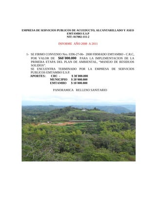 EMPRESA DE SERVICIOS PUBLICOS DE ACUEDUCTO, ALCANTARILLADO Y ASEO
                           EMTAMBO E.S.P
                           NIT: 817002-111-2

                     INFORME AÑO 2008 A 2011


  1- SE FIRMO CONVENIO Nro. 0396-27-06- 2008 FIRMADO EMTAMBO - C.R.C,
     POR VALOR DE $60`000.000 PARA LA IMPLEMENTACION DE LA
     PRIMERA ETAPA DEL PLAN DE AMBIENTAL, “MANEJO DE RESIDUOS
     SOLIDOS”.
     SE ENCUENTRA TERMINADO POR LA EMPRESA DE SERVICIOS
     PUBLICOS EMTAMBO E.S.P.
     APORTES:   CRC -         $ 30´000.000
                MUNICIPIO $ 20´000.000
                EMTAMBO       $ 10´000.000

                  PANORAMICA RELLENO SANITARIO
 