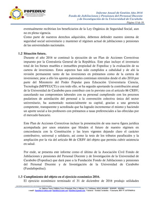 Página 13 de 39
SERVIDORComunidadFRANCISCA-HUGOInforme GESTION 2016.pdf.doc
Av. Bolívar Norte, Edificio Torre Principal, Piso 3, Oficina 3-A. Teléfonos: (0241) 8244493 – 8245459 – 8243961
e-mail: fopediuc@yahoo.com; fopediuc@cantv.net; fopediuc@gmail.com. Valencia – Estado Carabobo – Venezuela. RIF Nº J-07554694-6
Informe Anual de Gestión Año 2016
Fondo de Jubilaciones y Pensiones del Personal Docente
y de Investigación de la Universidad de Carabobo
eventualmente recibirían los beneficiarios de la Ley Orgánica de Seguridad Social, aun
no en plena vigencia.
Como parte de nuestros derechos adquiridos, debemos defender nuestro sistema de
seguridad social universitario y mantener el régimen actual de jubilaciones y pensiones
de las universidades nacionales.
1.2 Situación futura.
Durante el año 2016 se continuó la ejecución de un Plan de Acciones Correctivas
impuesto por la Contraloría General de la República. Este plan incluye el inventario
total de los bienes muebles e inmuebles propiedad de Fopediuc y la evaluación de su
cartera de inversiones. Estos aspectos han sido cumplidos a cabalidad y de ahí la
revisión permanente tanto de las inversiones en préstamos como de la cartera de
inversiones; pese a ello los aportes patronales continúan retenidos desde el año 2010 por
parte del Ministerio del Poder Popular para Educación Universitaria Ciencia,
Tecnología (MPPEUCT) y con todo ello, se ha seguido aportando la contribución anual
de la Universidad de Carabobo para contribuir con lo previsto con el artículo 86 CRBV;
cancelando sus compromisos laborales con su personal cumpliendo con los procesos
paulatinos de asimilación del personal a la convención colectiva única del sector
universitario, ha aumentado sustancialmente su capital, gracias a una gerencia
competente, transparente y acreditada que ha logrado incrementar el mismo y haciendo
un aporte social a los profesores con préstamos a tasas preferenciales a las ofrecidas por
el mercado bancario.
Este Plan de Acciones Correctivas incluye la presentación de una nueva figura jurídica
acompañada por unos estatutos que blinden el futuro de nuestro régimen en
concordancia con la Constitución y las leyes vigentes dejando claro el carácter
contributivo, universal y solidario, así como la tesis de los tributos parafiscales y la
ampliación por la vía del artículo 86 de CRBV del objeto que permita cubrir asistencia
en salud.
Por ende, se presenta este informe como el último de la Asociación Civil Fondo de
Jubilaciones y pensiones del Personal Docente y de Investigación de la Universidad de
Carabobo (Fopediuc) que dará paso a la Fundación Fondo de Jubilaciones y pensiones
del Personal Docente y de Investigación de la Universidad de Carabobo
(Fundafopediuc).
1.3 Cumplimiento del objeto en el ejercicio económico 2016.
El ejercicio económico terminado el 31 de diciembre de 2016 produjo utilidades
 