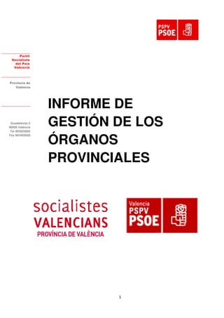Partit
  Socialista
    del País
   Valencià




Provincia de
   València




                 INFORME DE
 Guadalaviar,3
46009 València
 Tel 963925800
                 GESTIÓN DE LOS
                 ÓRGANOS
Fax 963465858

Fax 963465858




                 PROVINCIALES




                         1
 