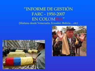 “INFORME DE GESTIÓN 
FARC - 1950-2007 
EN COLOMBIA” 
(Mañana desde Venezuela, Ecuador, Bolivia….etc) 
 