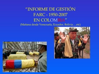 “ INFORME DE GESTIÓN FARC -   1950-2007 EN COL OM BIA ” (Mañana desde Venezuela, Ecuador, Bolivia….etc) 
