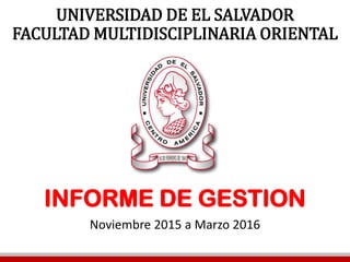 UNIVERSIDAD DE EL SALVADOR
FACULTAD MULTIDISCIPLINARIA ORIENTAL
INFORME DE GESTION
Noviembre 2015 a Marzo 2016
 