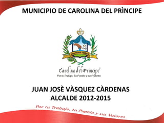 MUNICIPIO DE CAROLINA DEL PRÌNCIPE




  JUAN JOSÈ VÀSQUEZ CÀRDENAS
       ALCALDE 2012-2015
 