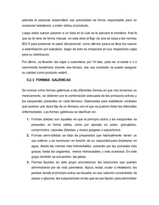 además el personal desarrollara sus actividades de forma responsable para no
ocasionar turbulencia y evitar daños al producto.
Luego estos sueros pasaran a un área en la cual se le aplicara la envoltura final la
que se la hará de forma manual, en esta área el flujo de aire se basa a las normas
ISO 9 para preservar la salud del personal, como últimos pasos se lleva los sueros
a esterilización por autoclave, luego de esto se empacara en sus respectivas cajas
para su distribución.
Por último, se llevarán las cajas a cuarentena por 14 días, para ver si existe o n o
crecimiento bacteriano durante ese tiempo, una vez concluido se puede asegurar
su calidad como producto estéril.
5.2.3 FORMAS GALÉNICAS
Se conoce como formas galénicas a las diferentes formas en que nos tomamos un
medicamento, se obtienen por la combinación adecuada de los principios activos y
los excipientes presentes en cada fármaco. Elaboradas para establecer unidades
que tuvieran una dosis fija de un fármaco con el que se pudiera tratar las diferentes
enfermedades. Las formas galénicas se clasifican en:
1. Formas sólidas: son aquellas en que el principio activo y los excipientes se
presentan en forma sólida, como por ejemplo en polvo, granulados,
comprimidos, cápsulas (blandas y duras) grageas o supositorios.
2. Formas semi-sólidas: se trata de preparados que habitualmente tienen un
uso externo y se reconocen en función de su capacidad para disolverse en
agua, desde las cremas más hidrosolubles, pasando por las pomadas más
grasas, hasta los ungüentos, menos hidrosolubles y más aceitosos. En este
grupo también se encuentran las jaleas.
3. Formas líquidas: en este grupo encontramos las soluciones que pueden
administrarse por vía oral, parenteral, tópica, rectal, ocular o inhalatoria; los
jarabes donde el principio activo se disuelve en una solución concentrada de
azúcar o glucosa; las suspensiones en las que se usa líquido para administrar
 