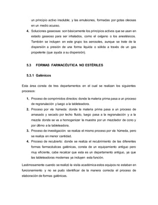 un principio activo insoluble; y las emulsiones, formadas por gotas oleosas
en un medio acuoso.
4. Soluciones gaseosas: son básicamente los principios activos que se usan en
estado gaseoso para ser inhalados, como el oxígeno o los anestésicos.
También se incluyen en este grupo los aerosoles, aunque se trate de la
dispersión a presión de una forma líquida o sólida a través de un gas
propelente (que ayuda a su dispersión).
5.3 FORMAS FARMACÉUTICA NO ESTÉRILES
5.3.1 Galénicos
Esta área consta de tres departamentos en el cual se realizan los siguientes
procesos:
1. Proceso de comprimidos directos: donde la materia prima pasa a un proceso
de regranulación y luego a la tableteadora.
2. Proceso por vía húmeda: donde la materia prima pasa a un proceso de
amasado y secado por lecho fluido, luego pasa a la regranulación y a la
mezcla donde se va a homogenizar la muestra por un mezclador de cono y
por último a la tableteadora.
3. Proceso de investigación: se realiza el mismo proceso por vía húmeda, pero
se realiza en menor cantidad.
4. Proceso de recubierto: donde se realiza el recubrimiento de las diferentes
formas farmacéuticas galénicas, consta de un equipamiento antiguo pero
muy eficiente, cabe recalcar que esta es un departamento antiguo, ya que
las tableteadoras modernas ya incluyen esta función.
Lastimosamente cuando se realizó la visita académica estos equipos no estaban en
funcionamiento y no se pudo identificar de la manera correcta el proceso de
elaboración de formas galénicas.
 