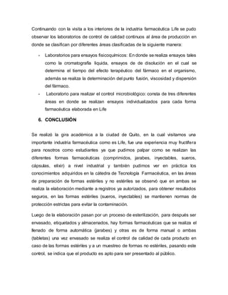 Continuando con la visita a los interiores de la industria farmacéutica Life se pudo
observar los laboratorios de control de calidad continuos al área de producción en
donde se clasifican por diferentes áreas clasificadas de la siguiente manera:
- Laboratorios para ensayos fisicoquímicos: En donde se realiza ensayos tales
como la cromatografía liquida, ensayos de de disolución en el cual se
determina el tiempo del efecto terapéutico del fármaco en el organismo,
además se realiza la determinación del punto fusión, viscosidad y dispersión
del fármaco.
- Laboratorio para realizar el control microbiológico: consta de tres diferentes
áreas en donde se realizan ensayos individualizados para cada forma
farmacéutica elaborada en Life
6. CONCLUSIÓN
Se realizó la gira académica a la ciudad de Quito, en la cual visitamos una
importante industria farmacéutica como es Life, fue una experiencia muy fructífera
para nosotros como estudiantes ya que pudimos palpar como se realizan las
diferentes formas farmacéuticas (comprimidos, jarabes, inyectables, sueros,
cápsulas, elixir) a nivel industrial y también pudimos ver en práctica los
conocimientos adquiridos en la cátedra de Tecnología Farmacéutica, en las áreas
de preparación de formas estériles y no estériles se observó que en ambas se
realiza la elaboración mediante a registros ya autorizados, para obtener resultados
seguros, en las formas estériles (sueros, inyectables) se mantienen normas de
protección estrictas para evitar la contaminación.
Luego de la elaboración pasan por un proceso de esterilización, para después ser
envasado, etiquetados y almacenados, hay formas farmacéuticas que se realiza el
llenado de forma automática (jarabes) y otras es de forma manual o ambas
(tabletas) una vez envasado se realiza el control de calidad de cada producto en
caso de las formas estériles y a un muestreo de formas no estériles, pasando este
control, se indica que el producto es apto para ser presentado al público.
 
