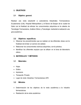 2. OBJETIVOS
2.1 Objetivo general.
Realizar una visita estudiantil a Laboratorios Industriales Farmacéuticos
Ecuatorianos (Life), Hospital Metropolitano y el Banco de Sangre de la ciudad de
Quito con la finalidad de reforzar los conocimientos adquiridos en la cátedra de
Tecnología Farmacéutica, Análisis Clínico y Toxicología mediante la realización una
gira académica.
2.2 Objetivos específicos.
 Observar los procedimientos que se realizan en las diferentes áreas con la
finalidad de brindar un servicio de calidad.
 Relacionar los conocimientos teóricos adquiridos, con la práctica.
 Identificar los diferentes equipos que se utilizan en el área de laboratorio
clínico.
3. MATERIALES Y MÉTODOS
3.1 Materiales
 Hojas
 Esfero
 Impresora
 Transporte Privado
 Lugar de visita: Industrias Farmacéuticas LIFE
3.2 Métodos
 Determinación de los objetivos de la visita académica a la industria
farmacéuticas.
 Realización de la visita académica
 