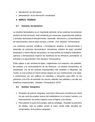  Recolección de información
 Interpretación de la información recolectada
4. MARCO TEÓRICO
4.1 Industria farmacéutica
La industria farmacéutica es un importante elemento de los sistemas de asistencia
sanitaria de todo el mundo; está constituida por numerosas organizaciones públicas
y privadas dedicadas al descubrimiento, desarrollo, fabricación y comercialización
de medicamentos para la salud humana y animal. (Tait, Industria Farmaceútica)
Los modernos avances científicos y tecnológicos aceleran el descubrimiento y
desarrollo de productos farmacéuticos innovadores dotados de mejor actividad
terapéutica y menos efectos secundarios. En este sentido los biólogos moleculares,
químicos y farmacéuticos mejoran los beneficios de los fármacos aumentando la
actividad y la especificidad. (Tait, Industria Farmaceútica)
Están sujetos a una variedad de leyes y reglamentos con respecto a las patentes,
las pruebas y la comercialización de los fármacos. La industria farmacéutica es
actualmente uno de los sectores empresariales más rentables e influyentes del
mundo, lo cual produce al mismo tiempo elogios por sus contribuciones a la salud,
y controversias por sus políticas de marketing y campañas para influir en los
gobiernos, con el fin de aumentar los precios, extender sus patentes y con ello sus
beneficios empresariales. (Industria Farmacéutica, 2015)
4.2 Química Sanguínea
 El estudio de química sanguínea suministra información al médico por medio
de una serie de pruebas acerca del metabolismo en el cuerpo humano y el
funcionamiento de ciertos órganos como el hígado y los riñones.
 Para obtener el suero de la sangre, ésta se centrífuga. Al quedar la parte libre
de células, esta se analiza siendo el suero donde están disueltos los
componentes de la química sanguínea.
 