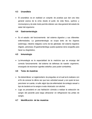 4.3 Uroanálisis
 El uroanálisis es en realidad un conjunto de pruebas que dan una idea
general acerca de la orina desde el punto de vista físico, químico y
microscópico y de este modo permite obtener una idea general del estado de
salud del organismo
4.4 Gastroenterología
 Es el estudio del funcionamiento del sistema digestivo y sus diferentes
enfermedades. La gastroenterología se ocupa tanto de los órganos
(estómago, intestino delgado) como de las glándulas del sistema digestivo
(hígado, páncreas). El gastroenterólogo puede ayudarse de la ecografía para
hacer su diagnóstico.
4.5 Inmunología
 La Inmunología es la especialidad de la medicina que se encarga del
correcto funcionamiento del sistema de defensas de nuestro organismo,
encargado de reconocer agentes extraños para poder combatirlos.
4.6 Toma de muestras
 Se deberá llenar un reglamentario de preguntas en el cual se lo realizara con
el fin de conocer la última vez que tuvo actividad sexual y con quien la tuvo
para tener en cuenta, si sufre algún tipo de enfermedad de contagio sexual o
tipo de bacteria en la sangre si esta intoxicado con alcohol.
 Lugo se procederá en una habitación cómoda a realizar la extracción de
sangre del paciente para luego almacenar en refrigeración las pintas de
sangre.
4.7 Identificación de las muestras
 