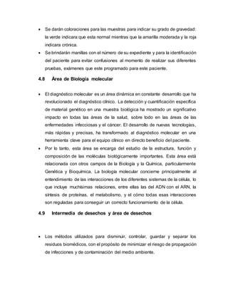  Se darán coloraciones para las muestras para indicar su grado de gravedad:
la verde indicara que esta normal mientras que la amarilla moderada y la roja
indicara crónica.
 Se brindarán manillas con el número de su expediente y para la identificación
del paciente para evitar confusiones al momento de realizar sus diferentes
pruebas, exámenes que este programado para este paciente.
4.8 Área de Biología molecular
 El diagnóstico molecular es un área dinámica en constante desarrollo que ha
revolucionado el diagnóstico clínico. La detección y cuantificación específica
de material genético en una muestra biológica ha mostrado un significativo
impacto en todas las áreas de la salud, sobre todo en las áreas de las
enfermedades infecciosas y el cáncer. El desarrollo de nuevas tecnologías,
más rápidas y precisas, ha transformado al diagnóstico molecular en una
herramienta clave para el equipo clínico en directo beneficio del paciente.
 Por lo tanto, esta área se encarga del estudio de la estructura, función y
composición de las moléculas biológicamente importantes. Esta área está
relacionada con otros campos de la Biología y la Química, particularmente
Genética y Bioquímica. La biología molecular concierne principalmente al
entendimiento de las interacciones de los diferentes sistemas de la célula, lo
que incluye muchísimas relaciones, entre ellas las del ADN con el ARN, la
síntesis de proteínas, el metabolismo, y el cómo todas esas interacciones
son reguladas para conseguir un correcto funcionamiento de la célula.
4.9 Intermedia de desechos y área de desechos
 Los métodos utilizados para disminuir, controlar, guardar y separar los
residuos biomédicos, con el propósito de minimizar el riesgo de propagación
de infecciones y de contaminación del medio ambiente.
 