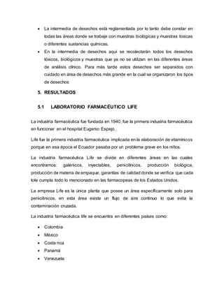  La intermedia de desechos está reglamentada por lo tanto debe constar en
todas las áreas donde se trabaje con muestras biológicas y muestras toxicas
o diferentes sustancias químicas.
 En la intermedia de desechos aquí se recolectarán todos los desechos
tóxicos, biológicos y muestras que ya no se utilizan en las diferentes áreas
de análisis clínico. Para más tarde estos desechos ser separados con
cuidado en área de desechos más grande en la cual se organizaron los tipos
de desechos
5. RESULTADOS
5.1 LABORATORIO FARMACÉUTICO LIFE
La industria farmacéutica fue fundada en 1940, fue la primera industria farmacéutica
en funcionar en el hospital Eugenio Espejo.
Life fue la primera industria farmacéutica implicada en la elaboración de vitamínicos
porque en esa época el Ecuador pasaba por un problema grave en los niños.
La industria farmacéutica Life se divide en diferentes áreas en las cuales
encontramos: galénicos, inyectables, penicilínicos, producción biológica,
producción de materia de empaque, garantías de calidad donde se verifica que cada
lote cumpla todo lo mencionado en las farmacopeas de los Estados Unidos.
La empresa Life es la única planta que posee un área específicamente solo para
penicilinicos, en esta área existe un flujo de aire continuo lo que evita la
contaminación cruzada.
La industria farmacéutica life se encuentra en diferentes países como:
 Colombia
 México
 Costa rica
 Panamá
 Venezuela
 