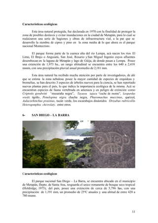 Características ecológicas

        Esta área natural protegida, fue declarada en 1970 con la finalidad de proteger la
zona de posibles deslaves y evitar inundaciones en la ciudad de Metapán, para lo cual se
realaizaron una serie de bagiones y obras de infraestructura víal, a la par que se
desarrollo la siembra de cipres y pino en la zona media de lo que ahora es el parque
nacional Montecristo.

      El parque forma parte de la cuenca alta del río Lempa, acá nacen los ríos El
Limo, El Brujo o Anguiatú, San José, Rosario y San Miguel Ingenio cuyos afluentes
desembocan en la laguna de Metapán y lago de Güija, de donde pasan a Lempa. Posee
una extención de 1,973 ha., un rango altitudinal se encuentra entre los 640 a 2,418
msnm, con una precipitación pluvial anual promedio de 2,181 mm.

       Esta área natural ha recibido mucha atención por parte de investigadores, de ahí
que se estima la zona nebulosa posee la mayor cantidad de especies de orquídeas y
bromelías, se han descrito 3 especies de árboles nuevos para la ciencia, se han reportado
nuevas plantas para el país, lo que indica la importancia ecológica de la misma. Acá se
encuentran especies de fauna vertebrada en amenaza y en peligro de extinción como
Criptotis goodwini “musaraña negra”, Tayassu tajacu “cuche de monte”, Leopardus
wiedii tigrillo , Penelopina nigra chacha negra, Pharomachus muccinus, quetzal,
Aulacorhinchus prasinus, tucán verde, los escarabajos dinástidos Orizabus rubricollis
Heterogomphus chevrolaty, entre otros.


6-     SAN DIEGO – LA BARRA




Características ecológicas

        El parque nacional San Diego – La Barra, se encuentra ubicado en el municipío
de Metapán, Depto. de Santa Ana, resguarda el unico remanente de bosque seco tropical
(Holdridge, 1975), del país, posee una extención de cerca de 5,796 has, con una
precipitación de 1,191 mm, un promedio de 25ºC anuales y una altitud de entre 420 a
780 msnm.




                                                                                       11
 
