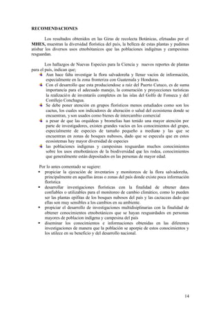 RECOMENDACIONES

        Los resultados obtenidos en las Giras de recolecta Botánicas, efetuadas por el
MHES, muestran la diversidad florística del país, la belleza de estas plantas y pudimos
atisbar los diversos usos etnobótanicos que las poblaciones indigénas y campesinas
resguardan.

        Los hallazgos de Nuevas Especies para la Ciencia y nuevos reportes de plantas
para el país, indican que;
         Aun hace falta investigar la flora salvadoreña y llenar vacíos de información,
         especialmente en la zona fronteriza con Guatemala y Honduras.
         Con el desarrollo que esta produciendose a raíz del Puerto Cutuco, es de suma
         importancia para el adecuado manejo, la conseración y proyecciones turísticas
         la realizació n de inventariís completos en las islas del Golfo de Fonseca y del
         Comllejo Conchagua.
         Se debe poner atención en grupos florísticos menos estudiados como son los
         cactus, los cuales son indicadores de alteración o salud del ecosistema donde se
         encuentran, y son usados como bienes de intercambio comercial
         a pesar de que las orquídeas y bromelias han tenido una mayor atención por
         parte de investigadores, existen grandes vacíos en los conocimientos del grupo,
         especialmente de especies de tamaño pequeño a mediano y las que se
         encuentran en zonas de bosques nubosos, dado que se especula que en estos
         ecosistemas hay mayor diversidad de especies
         las poblaciones indígenas y campesinas resguardan muchos conocimientos
         sobre los usos etnobotánicos de la biodiversidad que les rodea, conocimientos
         que generalmente están depositados en las personas de mayor edad.

    Por lo antes comentado se sugiere:
   § propiciar la ejecución de inventarios y monitoreos de la flora salvadoreña,
       principalmente en aquellas áreas o zonas del país donde existe poca información
       florística
   § desarrollar investigaciones florísticas con la finalidad de obtener datos
       confiables o utilizables para el monitoreo de cambio climático, como lo pueden
       ser las plantas epifitas de los bosques nubosos del país y las cactaceas dado que
       ellas son muy sensibles a los cambios en su ambiente.
   § propiciar el desarrollo de investigaciones multidisiplinarias con la finalidad de
       obtener conocimientos etnobotánicos que se hayan resguardados en personas
       mayores de poblacion indígena y campesina del país
   § diseminar los conocimientos e informaciones obtenidas en las diferentes
       investigaciones de manera que la población se aporpie de estos conocimientos y
       los utilece en su beneficio y del desarrollo nacional.




                                                                                      14
 