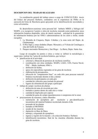DESCRIPCION DEL TRABAJO REALIZADO

       La coordinación general del trabajo estuvo a cargo de CONCULTURA través
del Enlace del proyecto Herbario, contándose con la experiencia de INBio en la
ejecución de Giras de Recolecta quien apoyando en la identificación de necesidades y
como solventarlas.

       Se desarrollaron reuniones entre personal del herbario MHES y biólogos del
MARN, y se escogieron 3 puntos o sitios de recolecta, teniendo como parámetros: poca
información botánica disponible, sitios de interés nacional, solicitud de la generación
de información botánica por las ONG´s administradoras de los sitios a visitar, siendo
escogidos:
       1. La Montaña de Cinquera, Depto. Cabañas y la zona norte del Depto. de
           Chalatenango,
       2. El Río Sapo y zonas aledañas (Depto. Morazán) y el Volcán de Conchagua e
           islas del Golfo de Fonseca.
       3. Parques nacionales Montecristo y San Diego – La Barra, Depto. Santa Ana.

        Luego de escogidos los puntos o sitios a visitar se definió la metodología a
seguir para realizar las 3 giras de recolecta botánica, que incluyo:
   • planificación de la actividad:
           o solicitud y obtención de permisos de recolecta científica
           o coordinación con otras entidades: MARN, LAGU, UES, Fuerza Naval,
               PNC – Medio Ambiente, ONG´s.
           o definición de fechas,
           o apoyo de especialistas regionales en las giras de recolecta
           o elaboración de presupuestos,
           o ubicación de “campamentos base” en cada sitio para procesar material
               botánico recolectado durante el día y dormir
           o definición de participantes en cada gira
           o cantidad de vehículos para traslado de personal
           o lugares de alimentación del grupo a participar
   • trabajo de campo: recolecta de plantas
           o definición de rutas de recorrido por sitio
           o traslados a puntos dentro de cada sitio a visitar
           o cantidad de duplicados por especie
           o cantidad de guías de campo (guardarecursos o campesinos de la zona)
   • procesamiento de muestras y datos obtenidos
           o numeración de ejemplares por                recolector y pre- identificación
               taxonómica del material botánico recolectado durante el día
           o prensado de las plantas
           o traslados al MUHNES
           o secado de las muestras
           o digitación en Base de Datos
           o montaje y etiquetado de ejemplares
           o ingreso y registro de la muestra a la colección botánica: Herbario
           o identificación taxonómica final de las muestras obtenidas durante las
               giras de recolecta




                                                                                       4
 