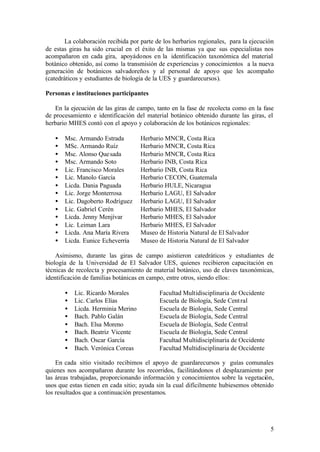 La colaboración recibida por parte de los herbarios regionales, para la ejecución
de estas giras ha sido crucial en el éxito de las mismas ya que sus especialistas nos
acompañaron en cada gira, apoyádonos en la identificación taxonómica del material
botánico obtenido, así como la transmisión de experiencias y conocimientos a la nueva
generación de botánicos salvadoreños y al personal de apoyo que les acompaño
(catedráticos y estudiantes de biología de la UES y guardarecursos).

Personas e instituciones participantes

   En la ejecución de las giras de campo, tanto en la fase de recolecta como en la fase
de procesamiento e identificación del material botánico obtenido durante las giras, el
herbario MHES contó con el apoyo y colaboración de los botánicos regionales:

   •   Msc. Armando Estrada          Herbario MNCR, Costa Rica
   •   MSc. Armando Ruíz             Herbario MNCR, Costa Rica
   •   Msc. Alonso Que sada          Herbario MNCR, Costa Rica
   •   Msc. Armando Soto             Herbario INB, Costa Rica
   •   Lic. Francisco Morales        Herbario INB, Costa Rica
   •   Lic. Manolo García            Herbario CECON, Guatemala
   •   Licda. Dania Paguada          Herbario HULE, Nicaragua
   •   Lic. Jorge Monterrosa         Herbario LAGU, El Salvador
   •   Lic. Dagoberto Rodríguez      Herbario LAGU, El Salvador
   •   Lic. Gabriel Cerén            Herbario MHES, El Salvador
   •   Licda. Jenny Menjívar         Herbario MHES, El Salvador
   •   Lic. Leiman Lara              Herbario MHES, El Salvador
   •   Licda. Ana María Rivera       Museo de Historia Natural de El Salvador
   •   Licda. Eunice Echeverría      Museo de Historia Natural de El Salvador

    Asimismo, durante las giras de campo asistieron catedráticos y estudiantes de
biología de la Universidad de El Salvador UES, quienes recibieron capacitación en
técnicas de recolecta y procesamiento de material botánico, uso de claves taxonómicas,
identificación de familias botánicas en campo, entre otros, siendo ellos:

       •   Lic. Ricardo Morales             Facultad Multidisciplinaria de Occidente
       •   Lic. Carlos Elías                Escuela de Biología, Sede Cent ral
       •   Licda. Herminia Merino           Escuela de Biología, Sede Central
       •   Bach. Pablo Galán                Escuela de Biología, Sede Central
       •   Bach. Elsa Moreno                Escuela de Biología, Sede Central
       •   Bach. Beatriz Vicente            Escuela de Biología, Sede Central
       •   Bach. Oscar García               Facultad Multidisciplinaria de Occidente
       •   Bach. Verónica Coreas            Facultad Multidisciplinaria de Occidente

    En cada sitio visitado recibimos el apoyo de guardarecursos y guías comunales
quienes nos acompañaron durante los recorridos, facilitándonos el desplazamiento por
las áreas trabajadas, proporcionando información y conocimientos sobre la vegetación,
usos que estas tienen en cada sitio; ayuda sin la cual difícilmente hubiesemos obtenido
los resultados que a continuación presentamos.




                                                                                       5
 