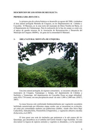 DESCRIPCION DE LOS SITIOS DE RECOLECTA

PRIMERA GIRA BOTANICA

       La primera gira de colecta botánica se desarrollo en agosto del 2006, visitándose
el área natural protegida Montaña de Cinquera, en los Departamentos de Cabañas y
Cuscatlán; El Manzano, en la zona norte del municipio de Dulce Nombre de María, en
el Departamento de Chalatenango. Para la realización de la fase de campo se contó con
el apoyo de guarda recursos de la Asociación de Reconstrucción y Desarrolla del
Municipio de Cinquera ARDM y de guías de la comunidad El Manzano.


1-     ÁREA NATURAL MONTAÑA DE CINQUERA




        Esta área natural protegida, de régimen comunitario, se encuentra ubicada en los
municipios de Cinquera, Tejutepeque y Jutiapa, del departamento de Cabañas y
Suchitoto y Tenancingo, del departamento de Cuscatlán. Posee un rango altitudinal
entre 420 a 754 msnm, con una precipitación anual de entre 1,800 a 2,000 mm. (SNET,
2007).

         La masa boscosa está conformada fundamentalmente por vegetación secundaria
latifoliada caracterizada por diferentes etapas serales que se encuentran en evolución,
así como por comunidades maduras con poblaciones estables, siendo ellas Selva Baja
Caducifolia, Subcaducifolia, Perennifolia (Chaparrales), y vegetación arbustiva decidua
(Echeverría, et.al 2007).

        El área posee una serie de riachuelos que pertenecen a la sub cuenca del río
Quezalapa, que desemboca en el embalse del Cerrón Grande o lago Suchitlán. En esta
área natural la riqueza de especies animales y vegetales es abundante, y se ha reportado


                                                                                      6
 