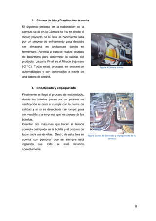 3. Cámara de frio y Distribución de malta

El siguiente proceso en la elaboración de la
cerveza se da en la Cámara de frio en donde el
mosto producto de la fase de cocimiento pasa
por un proceso de enfriamiento para después
ser   almacena    en     unitanques     donde   se
fermentara. Paralelo a esto se realiza pruebas
de laboratorio para determinar la calidad del
producto. La parte Final es el filtrado bajo cero
(-2 °C). Todos estos procesos se encuentran                     Figura 4 Cámara de Frio
automatizados y son controlados a través de
una cabina de control.


       4. Embotellado y empaquetado

Finalmente se llegó al proceso de embotellado,
donde las botellas pasan por un proceso de
verificación es decir si cumple con la norma de
calidad y si no es desechada (se rompe) para
ser vendida a la empresa que les provee de las
botellas.
Cuentan con máquinas que hacen el llenado
correcto del líquido en la botella y el proceso de
tapar cada una de ellas. Dentro de esta área se      Figura 5 Línea de Envasado y Empaquetado de la
cuenta con personal que se siempre está                                   cerveza

vigilando   que    todo     se   esté     llevando
correctamente.




                                                                                                  11
 