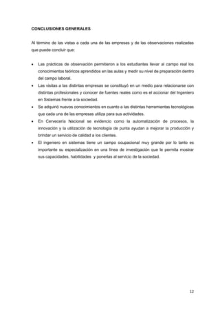 CONCLUSIONES GENERALES


Al término de las vistas a cada una de las empresas y de las observaciones realizadas
que puede concluir que:


   Las prácticas de observación permitieron a los estudiantes llevar al campo real los
    conocimientos teóricos aprendidos en las aulas y medir su nivel de preparación dentro
    del campo laboral.
   Las visitas a las distintas empresas se constituyó en un medio para relacionarse con
    distintas profesionales y conocer de fuentes reales como es el accionar del Ingeniero
    en Sistemas frente a la sociedad.
   Se adquirió nuevos conocimientos en cuanto a las distintas herramientas tecnológicas
    que cada una de las empresas utiliza para sus actividades.
   En Cervecería Nacional se evidencio como la automatización de procesos, la
    innovación y la utilización de tecnología de punta ayudan a mejorar la producción y
    brindar un servicio de calidad a los clientes.
   El ingeniero en sistemas tiene un campo ocupacional muy grande por lo tanto es
    importante su especialización en una línea de investigación que le permita mostrar
    sus capacidades, habilidades y ponerlas al servicio de la sociedad.




                                                                                      12
 