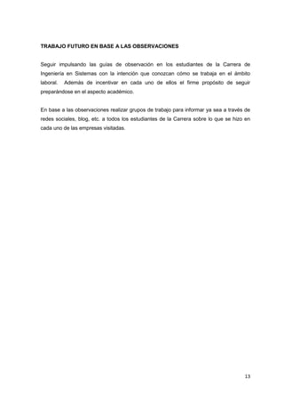 TRABAJO FUTURO EN BASE A LAS OBSERVACIONES


Seguir impulsando las guías de observación en los estudiantes de la Carrera de
Ingeniería en Sistemas con la intención que conozcan cómo se trabaja en el ámbito
laboral.   Además de incentivar en cada uno de ellos el firme propósito de seguir
preparándose en el aspecto académico.


En base a las observaciones realizar grupos de trabajo para informar ya sea a través de
redes sociales, blog, etc. a todos los estudiantes de la Carrera sobre lo que se hizo en
cada uno de las empresas visitadas.




                                                                                     13
 
