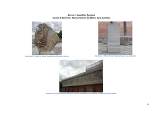 Anexo 1: Asamblea Nacional
                                      Sección 1: Elementos Representativos del Edificio de la Asamblea




Ilustración 1 Piedra en Bruto- Representa al Proyecto de Ley                                   Ilustración 2 Piedra Pulida- Representa a la Ley Aprobada




                            Ilustración 3 Parte izquierda del mural externo-Representa la evolución y lucha social del Ecuador




                                                                                                                                                           15
 