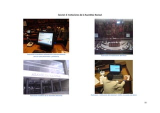 Seccion 2: Instlaciones de la Asamblea Nacioal




Ilustración 4 Hardware utilizado en la sala de sesiones
          para el voto electrónico y asistencia                                             Ilustración 5 Instalaciones del Pleno




    Ilustración 6 Edificio de la Asamblea Nacional                            Ilustración 7 Utilización del Sistema E-CURUL en sesión del pleno



                                                                                                                                                  16
 