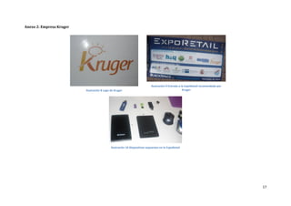 Anexo 2: Empresa Kruger




                                                                            Ilustración 9 Entrada a la ExpoRetail recomendada por
                          Ilustración 8 Logo de Kruger                                               Kruger




                                             Ilustración 10 Dispositivos expuestos en la ExpoRetail




                                                                                                                                    17
 