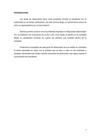 INTRODUCCIÓN


       Las guías de observación tiene como propósito vincular al estudiante con la
colectividad en el campo profesional y de esta manera tenga un conocimiento previo de
cómo se desempeñaría en un futuro laboral.


       Además permite conocer como las distintas empresas e instituciones relacionadas
con su profesión van avanzando en el día a día, como forjan el cambio en la sociedad
desde su perspectiva tomando en cuenta los cambios que suceden dentro de la
sociedad.


       Finalmente el propósito de cada guía de observación que se realiza es contrastar
la teoría aprendida en clase con la práctica que se lleva a cabo en las empresas y
despejar inquietudes que surgen durante el proceso de observación que seguro aporta al
conocimiento del estudiante.




                                                                                     3
 
