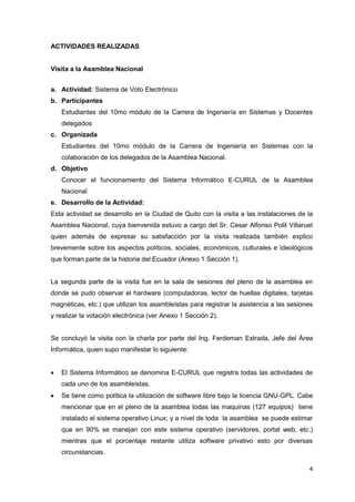 ACTIVIDADES REALIZADAS


Visita a la Asamblea Nacional


a. Actividad: Sistema de Voto Electrónico
b. Participantes
    Estudiantes del 10mo módulo de la Carrera de Ingeniería en Sistemas y Docentes
    delegados
c. Organizada
    Estudiantes del 10mo módulo de la Carrera de Ingeniería en Sistemas con la
    colaboración de los delegados de la Asamblea Nacional.
d. Objetivo
    Conocer el funcionamiento del Sistema Informático E-CURUL de la Asamblea
    Nacional
e. Desarrollo de la Actividad:
Esta actividad se desarrollo en la Ciudad de Quito con la visita a las instalaciones de la
Asamblea Nacional, cuya bienvenida estuvo a cargo del Sr. Cesar Alfonso Polit Villaruel
quien además de expresar su satisfacción por la visita realizada también explico
brevemente sobre los aspectos políticos, sociales, económicos, culturales e ideológicos
que forman parte de la historia del Ecuador (Anexo 1 Sección 1).


La segunda parte de la visita fue en la sala de sesiones del pleno de la asamblea en
donde se pudo observar el hardware (computadoras, lector de huellas digitales, tarjetas
magnéticas, etc.) que utilizan los asambleístas para registrar la asistencia a las sesiones
y realizar la votación electrónica (ver Anexo 1 Sección 2).


Se concluyó la visita con la charla por parte del Ing. Ferdeman Estrada, Jefe del Área
Informática, quien supo manifestar lo siguiente:


   El Sistema Informático se denomina E-CURUL que registra todas las actividades de
    cada uno de los asambleístas.
   Se tiene como política la utilización de software libre bajo la licencia GNU-GPL. Cabe
    mencionar que en el pleno de la asamblea todas las maquinas (127 equipos) tiene
    instalado el sistema operativo Linux; y a nivel de toda la asamblea se puede estimar
    que en 90% se manejan con este sistema operativo (servidores, portal web, etc.)
    mientras que el porcentaje restante utiliza software privativo esto por diversas
    circunstancias.

                                                                                         4
 