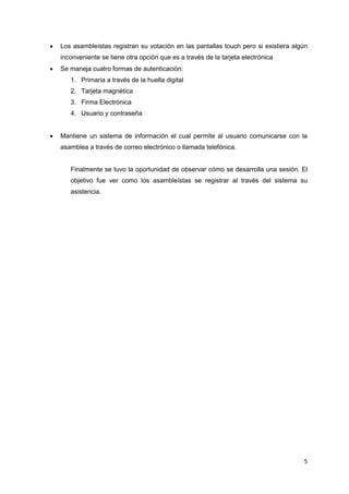   Los asambleístas registran su votación en las pantallas touch pero si existiera algún
    inconveniente se tiene otra opción que es a través de la tarjeta electrónica
   Se maneja cuatro formas de autenticación:
       1. Primaria a través de la huella digital
       2. Tarjeta magnética
       3. Firma Electrónica
       4. Usuario y contraseña


   Mantiene un sistema de información el cual permite al usuario comunicarse con la
    asamblea a través de correo electrónico o llamada telefónica.


       Finalmente se tuvo la oportunidad de observar cómo se desarrolla una sesión. El
       objetivo fue ver como los asambleístas se registrar al través del sistema su
       asistencia.




                                                                                       5
 
