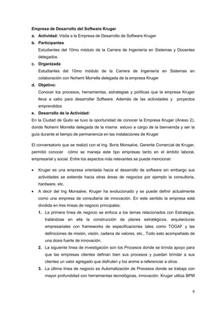 Empresa de Desarrollo del Software Kruger
a. Actividad: Visita a la Empresa de Desarrollo de Software Kruger
b. Participantes
    Estudiantes del 10mo módulo de la Carrera de Ingeniería en Sistemas y Docentes
    delegados.
c. Organizada
    Estudiantes del 10mo módulo de la Carrera de Ingeniería en Sistemas en
    colaboración con Nohemi Morrella delegada de la empresa Kruger
d. Objetivo:
    Conocer los procesos, herramientas, estrategias y políticas que la empresa Kruger
    lleva a cabo para desarrollar Software. Además de las actividades y          proyectos
    emprendidos
e. Desarrollo de la Actividad:
En la Ciudad de Quito se tuvo la oportunidad de conocer la Empresa Kruger (Anexo 2),
donde Nohemi Morrella delegada de la misma estuvo a cargo de la bienvenida y ser la
guía durante el tiempo de permanencia en las instalaciones de Kruger

El conversatorio que se realizó con el Ing. Boris Monsalve, Gerente Comercial de Kruger,
permitió conocer     cómo se maneja este tipo empresas tanto en el ámbito laboral,
empresarial y social. Entre los aspectos más relevantes se puede mencionar:

   Kruger es una empresa orientada hacia el desarrollo de software sin embargo sus
    actividades se extiende hacia otras áreas de negocios por ejemplo la consultoria,
    hardware, etc.
   A decir del Ing Monsalve, Kruger ha evolucionado y se puede definir actualmente
    como una empresa de consultaría de innovación. En este sentido la empresa está
    dividida en tres líneas de negocio principales:
    1. La primera línea de negocio se enfoca a los temas relacionados con Estrategia,
       tratándose en ella la construcción de planes estratégicos, arquitecturas
       empresariales con frameworks de especificaciones tales como TOGAF y las
       definiciones de misión, visión, cadena de valores, etc., Todo esto acompañado de
       una dosis fuerte de innovación.
    2. La siguiente línea de investigación son los Procesos donde se brinda apoyo para
       que las empresas clientes definan bien sus procesos y puedan brindar a sus
       clientes un valor agregado que disfruten y los anime a referenciar a otros.
    3. La última línea de negocio es Automatización de Procesos donde se trabaja con
       mayor profundidad con herramientas tecnológicas, innovación. Kruger utiliza BPM


                                                                                        6
 