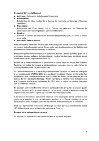 Compañía Cervecería Nacional
a. Actividad: Elaboración de la Cerveza Ecuatoriana
b. Participantes
   Estudiantes del 10mo módulo de la Carrera de Ingeniería en Sistemas y Docentes
   delegados
c. Organizada:
   Estudiantes del 10mo módulo de la Carrera de Ingeniería en Sistemas en
   colaboración con los delegados de Cervecería Nacional.
d. Objetivo
   Conocer el proceso de elaboración de la cerveza pilsener y club, así como la bebida
   pony malta
e. Desarrollo de la Actividad:

Esta actividad se desarrolló en la ciudad de Guayaquil en donde se tuvo la oportunidad
de conocer todo el proceso que se lleva a cabo para la elaboración de las bebidas que
esta industria comercializa al mercado ecuatoriano.

El recorrido por las instalaciones fue en compañía de Srta. Génesis Sánchez quien fue la
encarga de explicar cada uno de los procesos y mostrar los sistemas y tecnología que se
utiliza dentro de la Compañía (Ver anexo 3).

El inicio de la visita comenzó con la proyección de videos sobre los inicios de Cervecería
Nacional, proyectos de impulsa y consideraciones generales que se debe tomar en
cuenta para el recorrido de las instalaciones.

La Cervecería Nacional S.A. es la mayor cervecería de Ecuador, y a partir del 2005 pasó
a ser subsidiaria de SABMiller LSB, la segunda cervecería por volumen en el mundo. Fue
fundada en 1886, aunque el inicio de sus funciones se realizó un año después, el 9 de
octubre de 1887 por Leonardo Stagg y Martín Reimberg. El nombre inicial de la compañía
era Compañía de Cervezas Nacionales. En 1913 lanzó la marca de cerveza tipo pilsen
con el nombre de Pilsener.

En Ecuador, Cervecería Nacional tiene dos plantas ubicadas en Quito y Guayaquil que se
dedica a la elaboración y comercialización de cervezas, maltas y aguas de mesa. La
capacidad de producción supera los 4'000.000 de hectolitros anuales.

A lo largo de la historia, Cervecería Nacional se ha distinguido por la calidad de sus
productos y servicios, lo que ha dado como resultado la confianza y preferencia de los
consumidores tanto en el país como en las colonias de ecuatorianos en el extranjero.

Para sus operaciones en Ecuador CN trabaja con 1530 personas directamente. Posee
125.000 puntos de venta en las cuatro regiones de Ecuador.

Proceso en la elaboración de cerveza

La elaboración de la cerveza se esquematiza en el siguiente diagrama




                                                                                        9
 