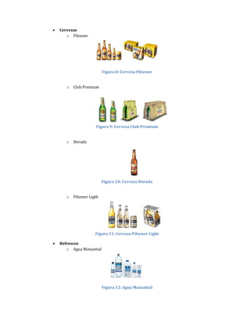    Cervezas
       o Pilsener




                            Figura 8: Cerveza Pilsener


       o   Club Premium




                       Figura 9: Cerveza Club Premium


       o   Dorada




                            Figura 10: Cerveza Dorada


       o   Pilsener Ligth




                       Figura 11: Cerveza Pilsener Light

   Refrescos
       o Agua Manantial




                            Figura 12: Agua Manantial
 