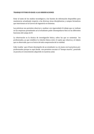 TRABAJO FUTURO EN BASE A LAS OBSERVACIONES


Estar al tanto de los medios tecnológicos y las fuentes de información disponibles para
mantenerse actualizado respecto a las diversas áreas disciplinarias y campos formativos
que intervienen en la Carrera de Ingeniería en Sistemas.

Las prácticas nos permiten observar y analizar con rigurosidad el trabajo que se realizan
en las empresas permitiendo así al estudiante poder desempeñarse bien en las diferentes
funciones del campo de IS

La observación es la técnica de investigación básica, sobre las que se sustentan los
profesionales, ya que establece la relación básica entre el sujeto que observa y el objeto
que es observado, que es el inicio de toda comprensión de la realidad.

Cabe resaltar que el buen desempeño de un estudiante va a la mano con la practicas pre-
profesionales porque es aquí donde nos permiten rescatar el “tiempo muerto”, poniendo
en practica el conocimiento adquirido en nuestras aulas
 