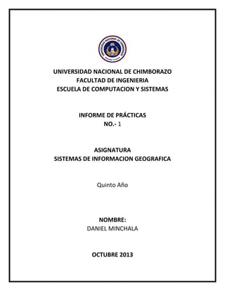 UNIVERSIDAD NACIONAL DE CHIMBORAZO
FACULTAD DE INGENIERIA
ESCUELA DE COMPUTACION Y SISTEMAS

INFORME DE PRÁCTICAS
NO.- 1

ASIGNATURA
SISTEMAS DE INFORMACION GEOGRAFICA

Quinto Año

NOMBRE:
DANIEL MINCHALA

OCTUBRE 2013

 