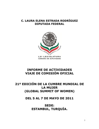 C. LAURA ELENA ESTRADA RODRÍGUEZ
           DIPUTADA FEDERAL




      INFORME DE ACTIVIDADES
     VIAJE DE COMISIÓN OFICIAL


21º EDICIÓN DE LA CUMBRE MUNDIAL DE
              LA MUJER
     (GLOBAL SUMMIT OF WOMEN)

     DEL 5 AL 7 DE MAYO DE 2011

              SEDE:
        ESTAMBUL, TURQUÍA.


                                      1
 