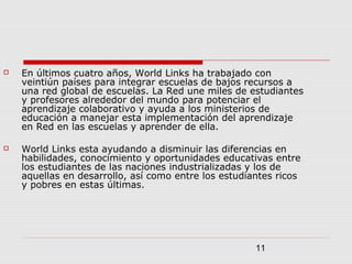 11
 En últimos cuatro años, World Links ha trabajado con
veintiún países para integrar escuelas de bajos recursos a
una red global de escuelas. La Red une miles de estudiantes
y profesores alrededor del mundo para potenciar el
aprendizaje colaborativo y ayuda a los ministerios de
educación a manejar esta implementación del aprendizaje
en Red en las escuelas y aprender de ella.
 World Links esta ayudando a disminuir las diferencias en
habilidades, conocimiento y oportunidades educativas entre
los estudiantes de las naciones industrializadas y los de
aquellas en desarrollo, así como entre los estudiantes ricos
y pobres en estas últimas.
 