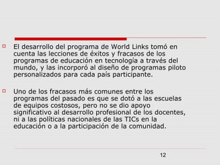 12
 El desarrollo del programa de World Links tomó en
cuenta las lecciones de éxitos y fracasos de los
programas de educación en tecnología a través del
mundo, y las incorporó al diseño de programas piloto
personalizados para cada país participante.
 Uno de los fracasos más comunes entre los
programas del pasado es que se dotó a las escuelas
de equipos costosos, pero no se dio apoyo
significativo al desarrollo profesional de los docentes,
ni a las políticas nacionales de las TICs en la
educación o a la participación de la comunidad.
 