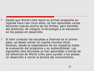 13
 Desde que World Links lanzó su primer programa en
Uganda hace casi cinco años, se han aprendido varias
lecciones nuevas acerca de los límites, pero también
del potencial, de integrar la tecnología a la educación
en los países en desarrollo.
 Si bien conectar las escuelas a Internet es el primer
paso, se deben tomar en cuenta muchos otros
factores, desde la capacitación de los maestros hasta
la evaluación del programa y su sostenibilidad. Las
siguientes diez lecciones se han aprendido a través de
los esfuerzos de World Links para ayudar a los países
en desarrollo a cerrar la brecha del conocimiento.
 